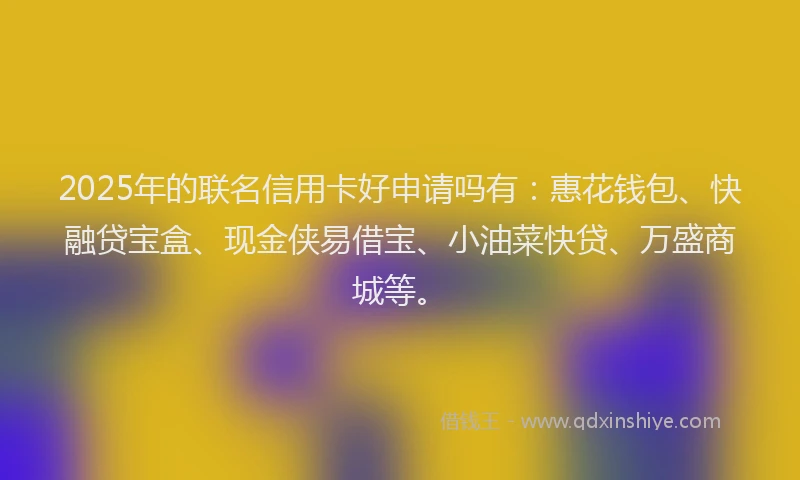 2025年的联名信用卡好申请吗有：惠花钱包、快融贷宝盒、现金侠易借宝、小油菜快贷、万盛商城等。