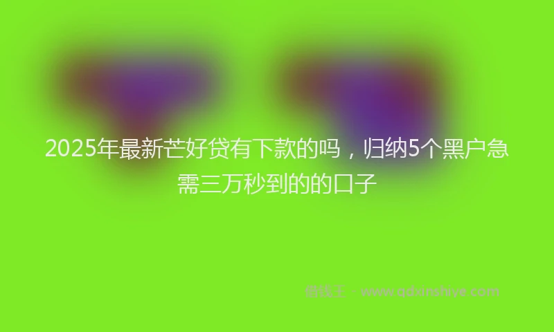 2025年最新芒好贷有下款的吗，归纳5个黑户急需三万秒到的的口子