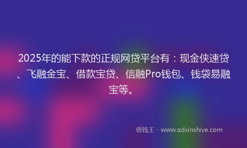 2025年的能下款的正规网贷平台有：现金侠速贷、飞融金宝、借款宝贷、信融Pro钱包、钱袋易融宝等。