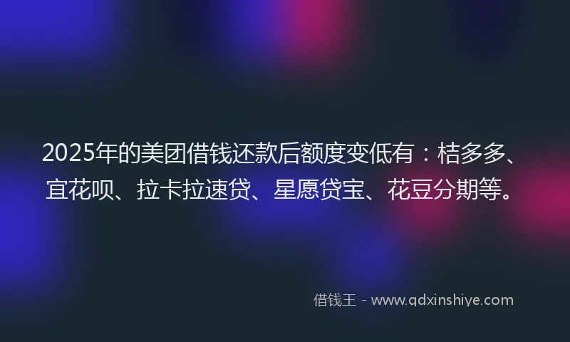 2025年的美团借钱还款后额度变低有：桔多多、宜花呗、拉卡拉速贷、星愿贷宝、花豆分期等。