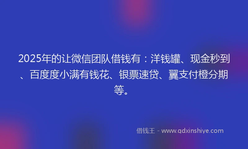 2025年的让微信团队借钱有：洋钱罐、现金秒到、百度度小满有钱花、银票速贷、翼支付橙分期等。