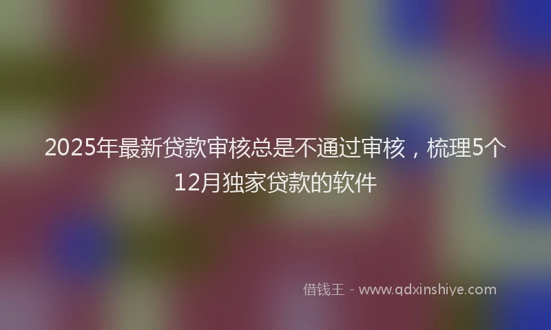 2025年最新贷款审核总是不通过审核，梳理5个12月独家贷款的软件