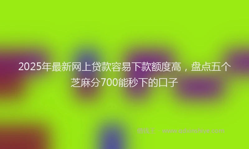 2025年最新网上贷款容易下款额度高，盘点五个芝麻分700能秒下的口子