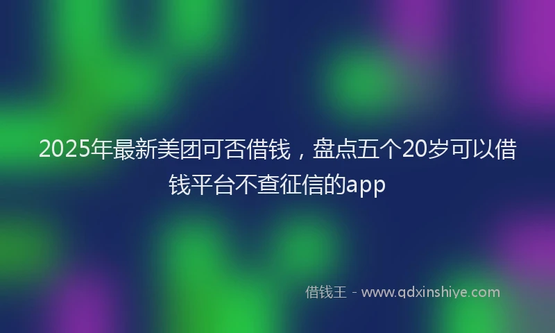 2025年最新美团可否借钱，盘点五个20岁可以借钱平台不查征信的app
