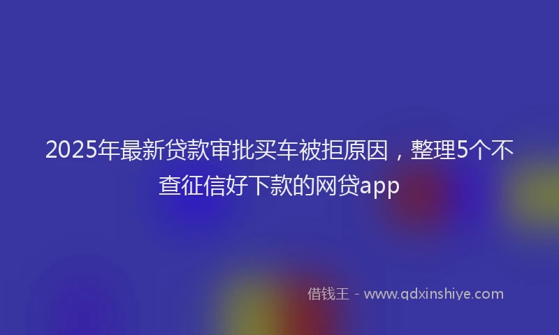 2025年最新贷款审批买车被拒原因，整理5个不查征信好下款的网贷app