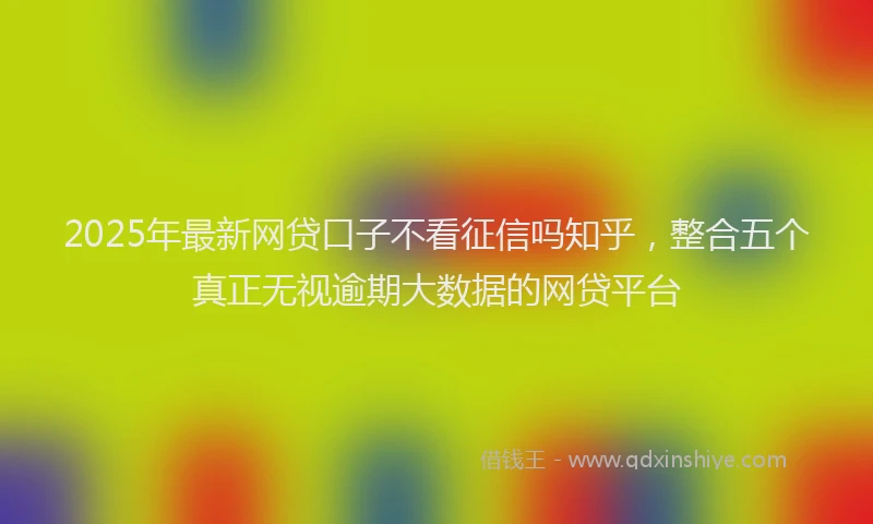 2025年最新网贷口子不看征信吗知乎，整合五个真正无视逾期大数据的网贷平台