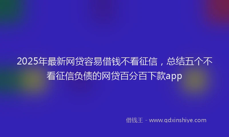 2025年最新网贷容易借钱不看征信，总结五个不看征信负债的网贷百分百下款app