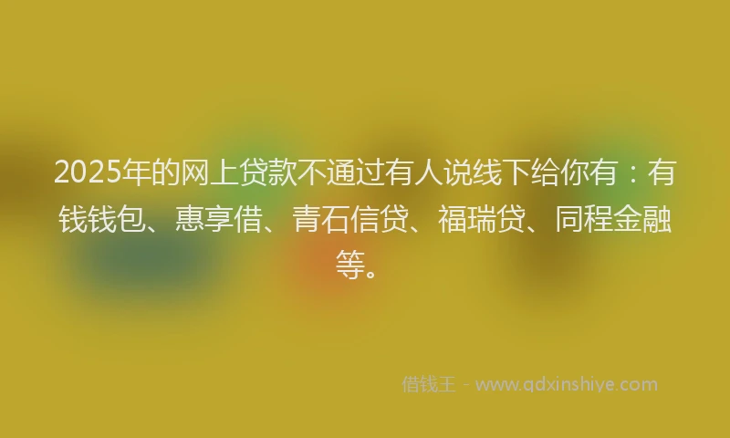 2025年的网上贷款不通过有人说线下给你有：有钱钱包、惠享借、青石信贷、福瑞贷、同程金融等。