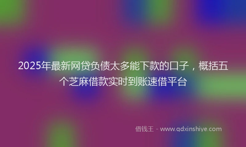 2025年最新网贷负债太多能下款的口子，概括五个芝麻借款实时到账速借平台