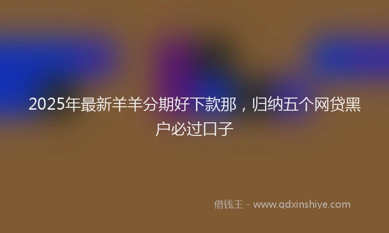 2025年最新羊羊分期好下款那，归纳五个网贷黑户必过口子