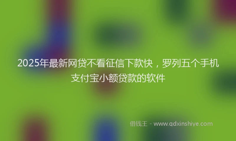 2025年最新网贷不看征信下款快，罗列五个手机支付宝小额贷款的软件