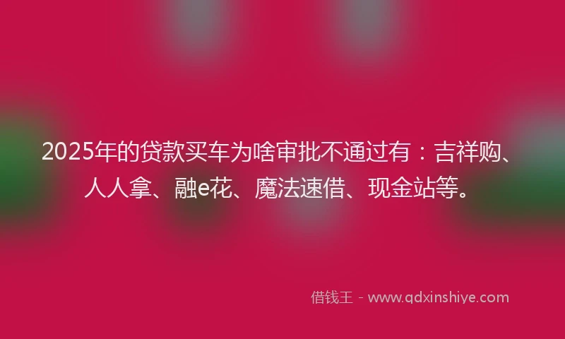 2025年的贷款买车为啥审批不通过有：吉祥购、人人拿、融e花、魔法速借、现金站等。