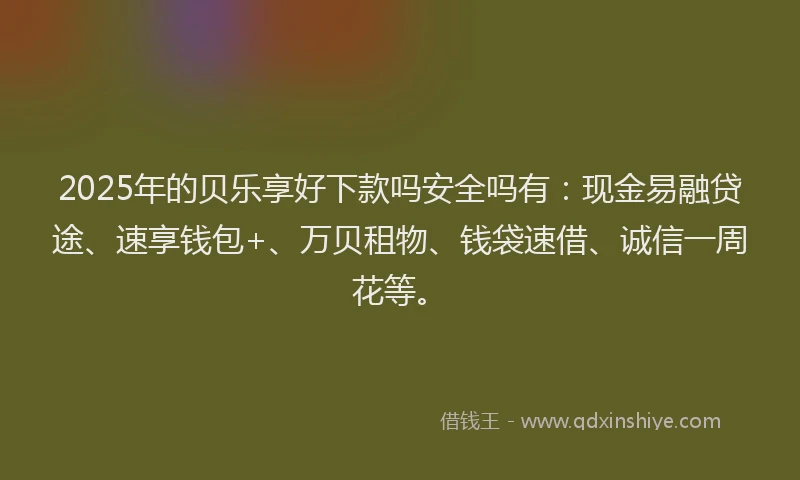 2025年的贝乐享好下款吗安全吗有：现金易融贷途、速享钱包+、万贝租物、钱袋速借、诚信一周花等。