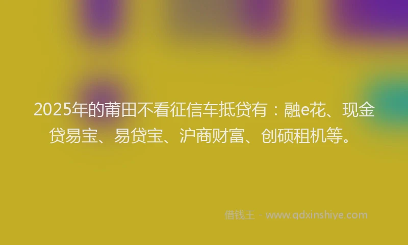 2025年的莆田不看征信车抵贷有：融e花、现金贷易宝、易贷宝、沪商财富、创硕租机等。