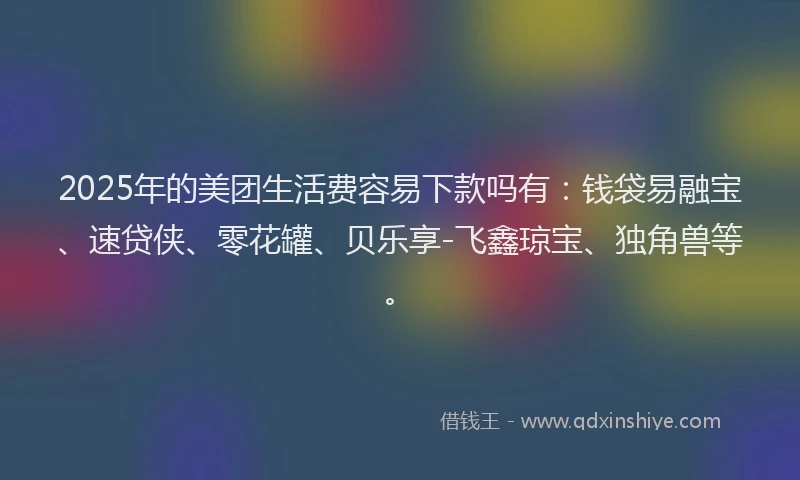 2025年的美团生活费容易下款吗有：钱袋易融宝、速贷侠、零花罐、贝乐享-飞鑫琼宝、独角兽等。