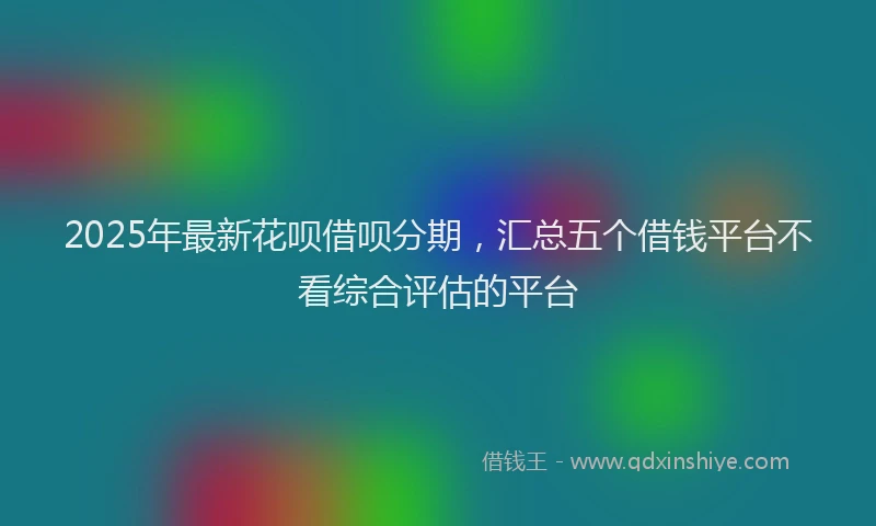 2025年最新花呗借呗分期,汇总五个借钱平台不看综合评估的平台