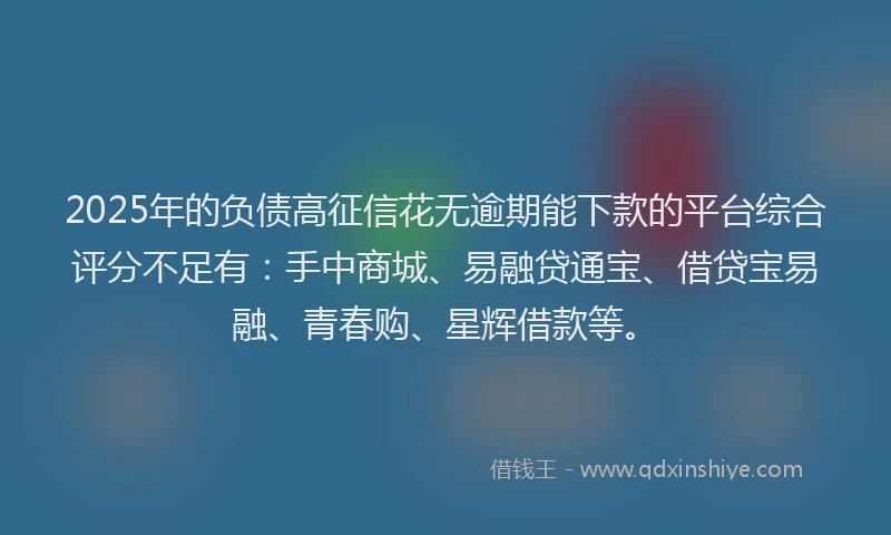 2025年的负债高征信花无逾期能下款的平台综合评分不足有：手中商城、易融贷通宝、借贷宝易融、青春购、星辉借款等。