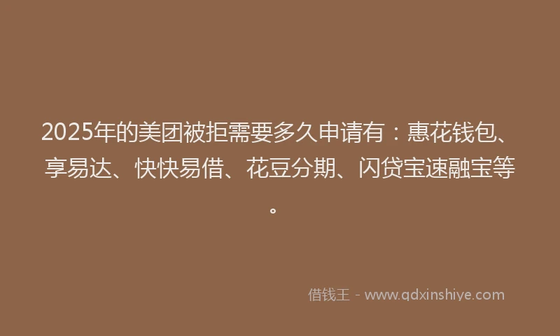 2025年的美团被拒需要多久申请有：惠花钱包、享易达、快快易借、花豆分期、闪贷宝速融宝等。