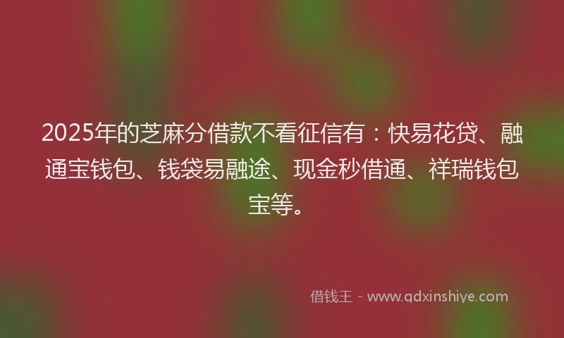 2025年的芝麻分借款不看征信有：快易花贷、融通宝钱包、钱袋易融途、现金秒借通、祥瑞钱包宝等。