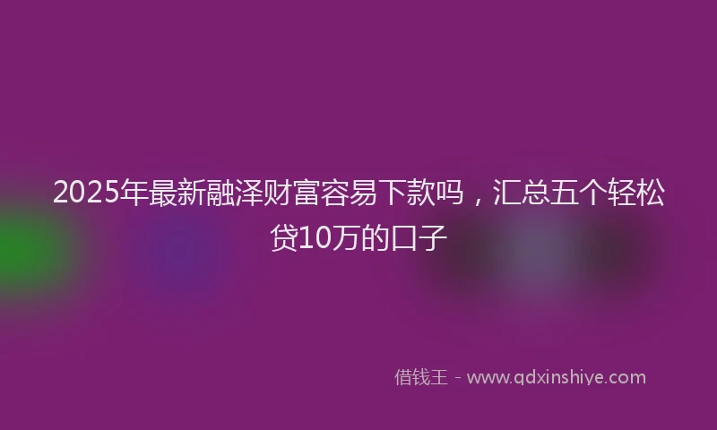 2025年最新融泽财富容易下款吗，汇总五个轻松贷10万的口子