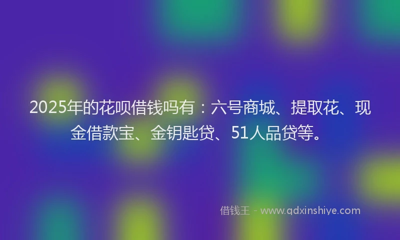 2025年的花呗借钱吗有：六号商城、提取花、现金借款宝、金钥匙贷、51人品贷等。