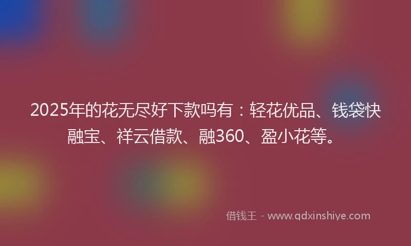 2025年的花无尽好下款吗有：轻花优品、钱袋快融宝、祥云借款、融360、盈小花等。