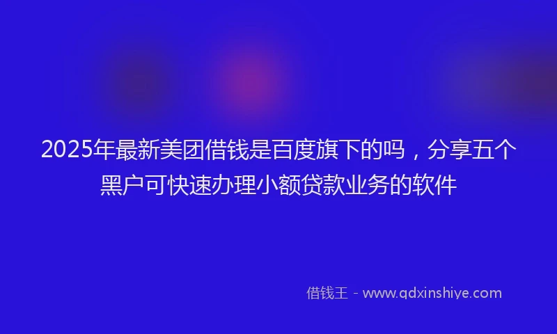 2025年最新美团借钱是百度旗下的吗，分享五个黑户可快速办理小额贷款业务的软件