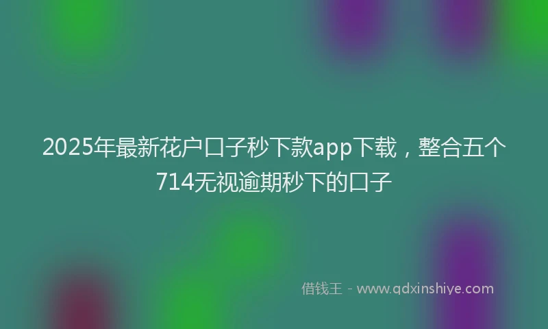 2025年最新花户口子秒下款app下载，整合五个714无视逾期秒下的口子