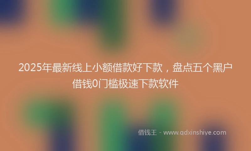 2025年最新线上小额借款好下款，盘点五个黑户借钱0门槛极速下款软件