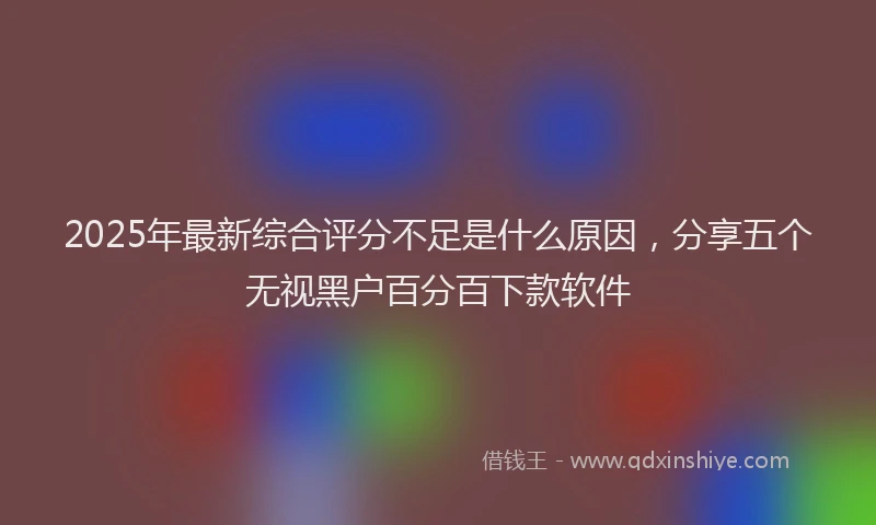 2025年最新综合评分不足是什么原因，分享五个无视黑户百分百下款软件