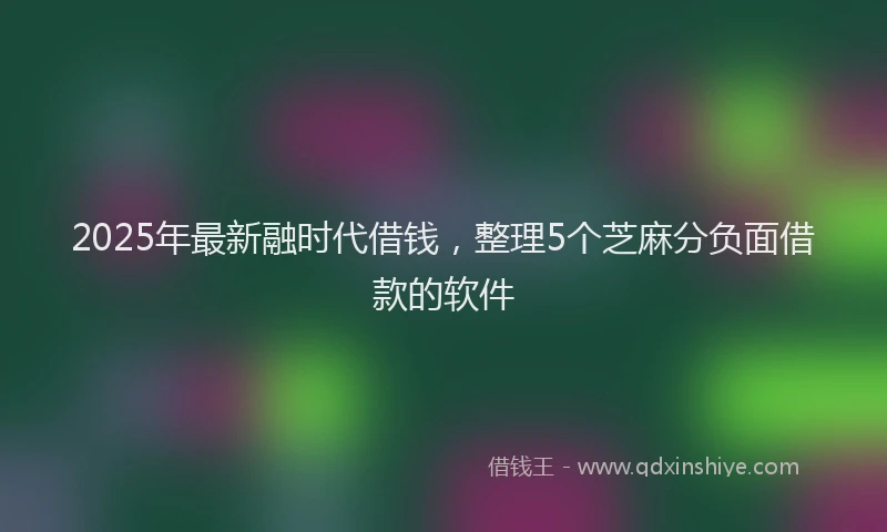 2025年最新融时代借钱，整理5个芝麻分负面借款的软件