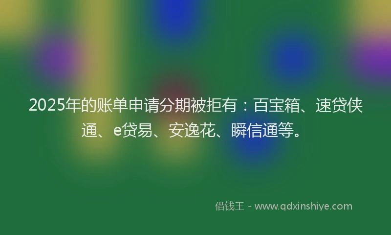 2025年的账单申请分期被拒有：百宝箱、速贷侠通、e贷易、安逸花、瞬信通等。