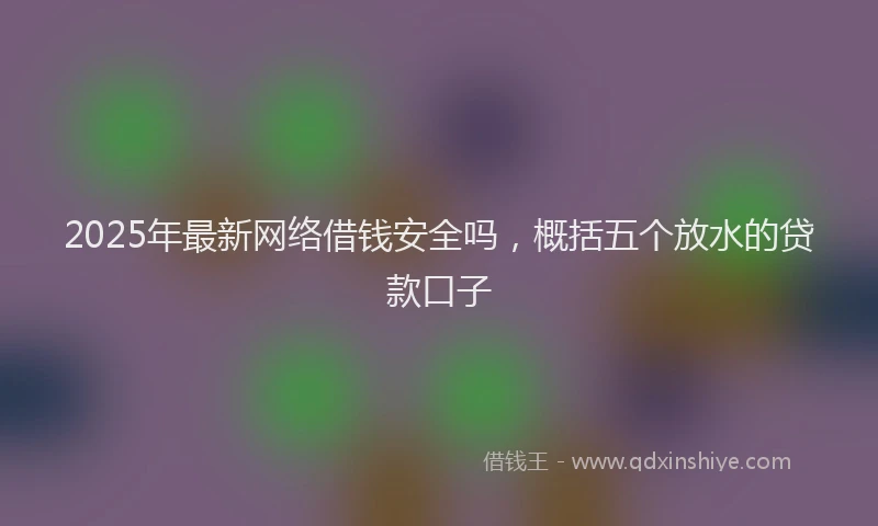 2025年最新网络借钱安全吗，概括五个放水的贷款口子