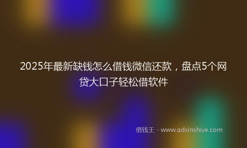 2025年最新缺钱怎么借钱微信还款，盘点5个网贷大口子轻松借软件