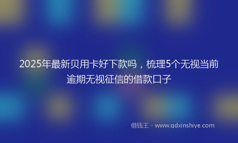 2025年最新贝用卡好下款吗，梳理5个无视当前逾期无视征信的借款口子