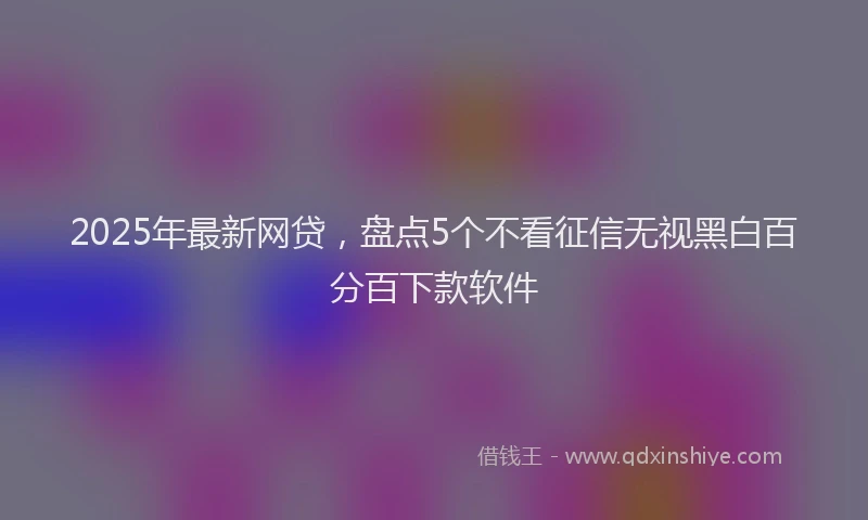 2025年最新网贷，盘点5个不看征信无视黑白百分百下款软件