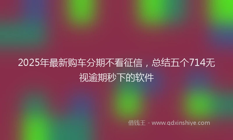 2025年最新购车分期不看征信，总结五个714无视逾期秒下的软件