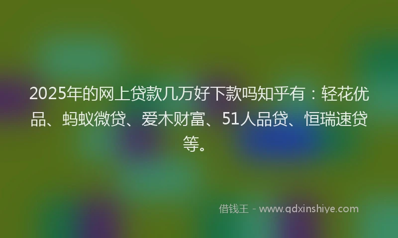 2025年的网上贷款几万好下款吗知乎有：轻花优品、蚂蚁微贷、爱木财富、51人品贷、恒瑞速贷等。