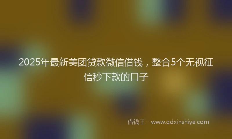 2025年最新美团贷款微信借钱，整合5个无视征信秒下款的口子