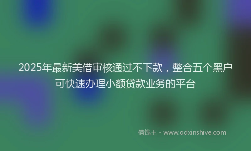 2025年最新美借审核通过不下款，整合五个黑户可快速办理小额贷款业务的平台