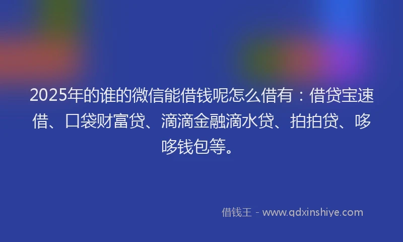 2025年的谁的微信能借钱呢怎么借有：借贷宝速借、口袋财富贷、滴滴金融滴水贷、拍拍贷、哆哆钱包等。