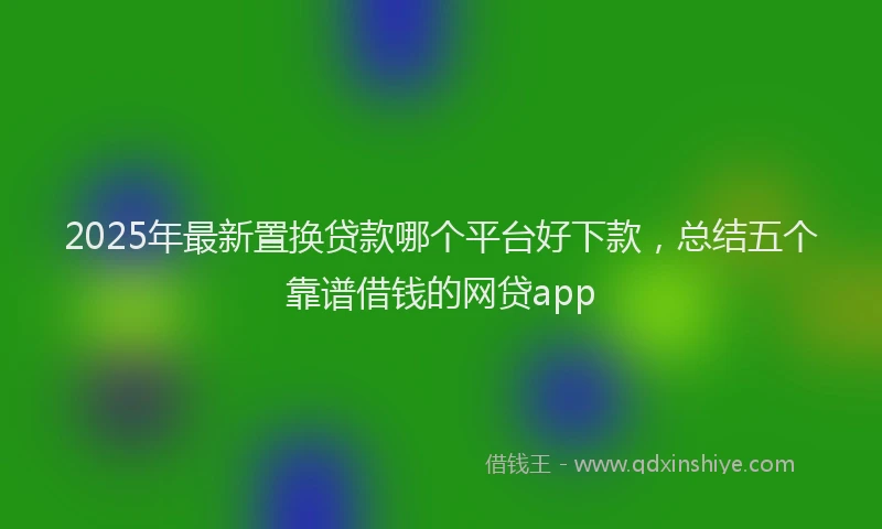 2025年最新置换贷款哪个平台好下款，总结五个靠谱借钱的网贷app
