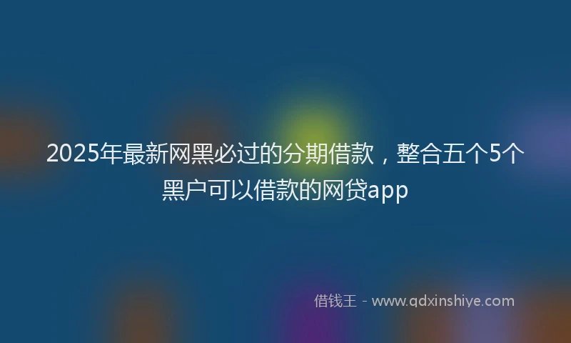 2025年最新网黑必过的分期借款，整合五个5个黑户可以借款的网贷app