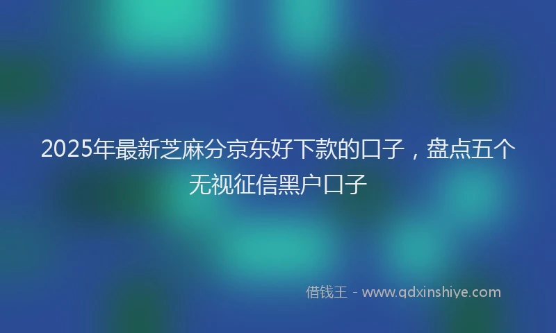 2025年最新芝麻分京东好下款的口子，盘点五个无视征信黑户口子
