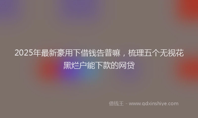 2025年最新豪用下借钱告普嘛，梳理五个无视花黑烂户能下款的网贷