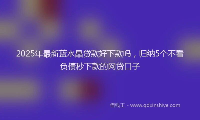 2025年最新蓝水晶贷款好下款吗，归纳5个不看负债秒下款的网贷口子