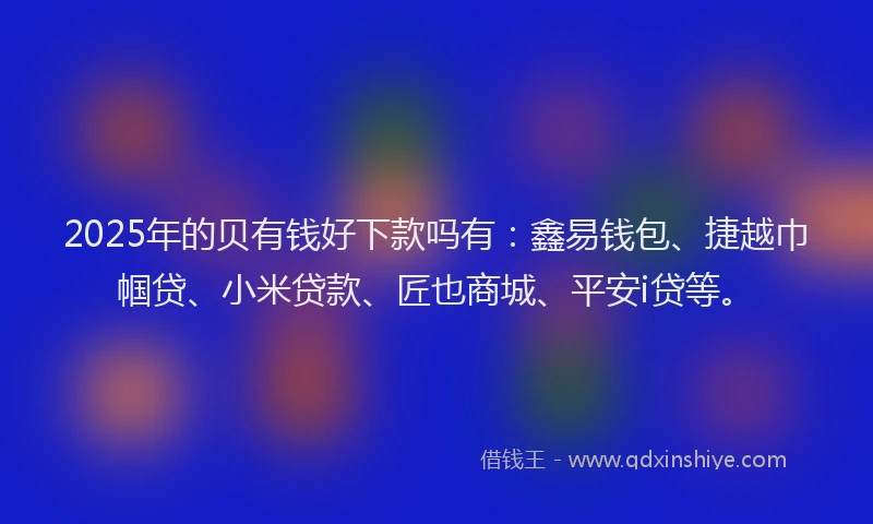2025年的贝有钱好下款吗有：鑫易钱包、捷越巾帼贷、小米贷款、匠也商城、平安i贷等。