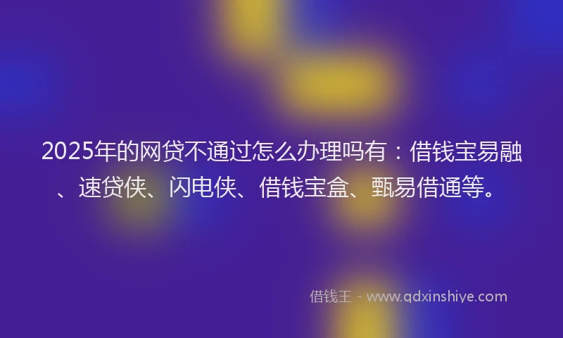 2025年的网贷不通过怎么办理吗有：借钱宝易融、速贷侠、闪电侠、借钱宝盒、甄易借通等。