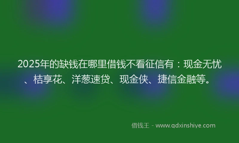 2025年的缺钱在哪里借钱不看征信有：现金无忧、桔享花、洋葱速贷、现金侠、捷信金融等。