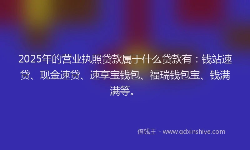 2025年的营业执照贷款属于什么贷款有：钱站速贷、现金速贷、速享宝钱包、福瑞钱包宝、钱满满等。